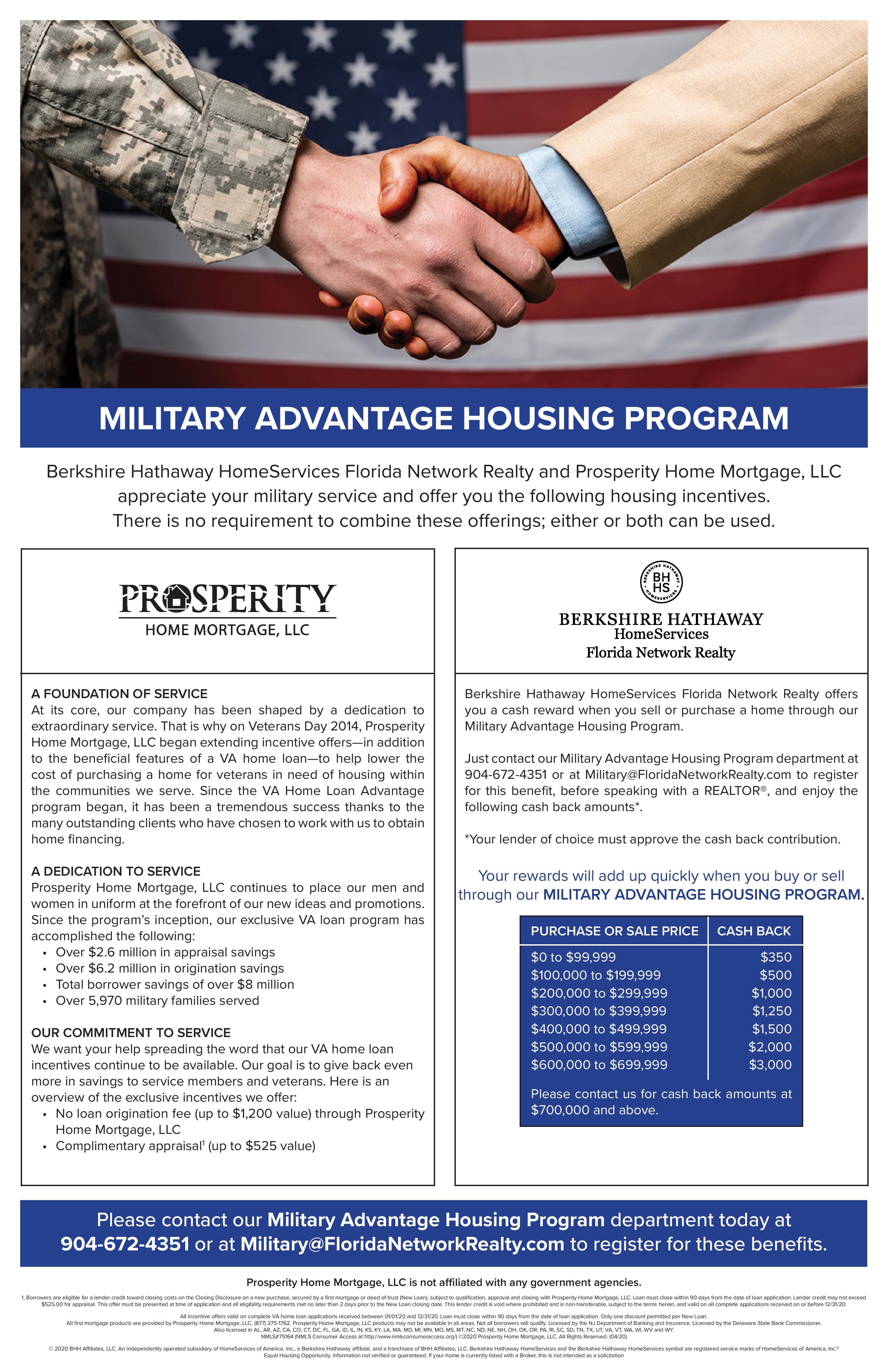 Military Advantage Housing Program. Berkshire Hathaway HomeServices Florida Network Realty and Prosperity Home Mortgage, LLC appreciate your military service and offer you the following housing incentives. There is no requirement to combine these offerings; either or both can be used.

Prosperity Home Mortgage, LLC. Foundation of Service. At its core, our company has been shaped by a dedication to extraordinary service. That is why on Veterans Day 2014, Prosperity Home Mortgage, LLC began extending incentive offers - in addition to the beneficial features of a VA home loan - to help lower the cost of purchasing a home for veterans nin need of housing within the communities we serve. Since the VA Home Loan Advantage program began, it has been a tremendous success thanks to the many outstanding clients who have chosen to work with us to obtain home financing. 

A Dedication To Service. Prosperity Home Mortgage, LLC continues to place our men and women in uniform at the forefront of our new ideas and promotions. Since the program's inception, our exclusive VA loan program has accomplished the following: Over $2.6 million in appraisal savings; Over $6.2 million in origination savings; Total borrow savings of over $8 million; Over 5,970 military families served. 

Our Commitment To Service. We want your help spreading the word that our VA home loan incentives continue to be available. Our goal is to give back even more in savings to service members and veterans. Here is an overview of the exclusive incentives we offer: No loan origination fee (up to $1,200 value) through Prosperity Home Mortgage, LLC; Complimentary appraise (up to $525 value). 

Berkshire Hathaway HomeServices Florida Network Realty. Berkshire Hathaway HomeServices Florida Network Realty offers you a cash reward when you sell or purchase a home through our Military Advantage Housing Program. Just contact our Military Advantage Housing Program department at 904-672-4351 or at Military@FloridaNetworkRealty.com to register for this benefit, before speaking with a REALTOR, and enjoy the following cash back amounts: (Your lender of choice must approve the cash back contribution) Your rewards will add up quickly when you buy or sell through our MILITARY ADVANTAGE HOUSING PROGRAM.

Purchase or Sale Price:
$0 to $99,999 Cash Back $350. $100,000 to $199,999 Cash Back $500. $200,000 to $299,999 Cash Back $1,000. $300,000 to $399,999 Cash Back $1,250. $400,000 to $499,999 Cash Back $1,500. $500,000 to $599,999 Cash Back $2,000. $600,000 to $699,999 Cash Back $3,000.  Please contact us for cash back amounts at $700,000 and above.

Please contact our Military Advantage Housing Program department today at 904-672-4351 or at Military@FloridaNetworkRealty.com to register for these benefits. 

Prosperity Home Mortgage, LLC is not affiliated with any government agencies.